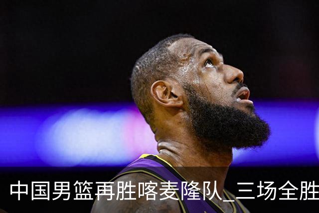 中国男篮再胜喀麦隆队 三场全胜结束国际团结杯