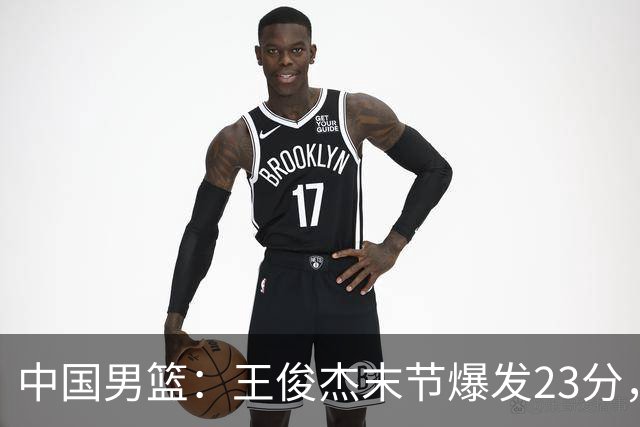 中国男篮：王俊杰末节爆发23分，崔永熙状态回暖，王浩然得分上双