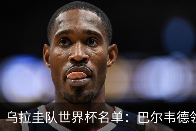 乌拉圭队世界杯名单：巴尔韦德领衔 阿劳霍努涅斯在列