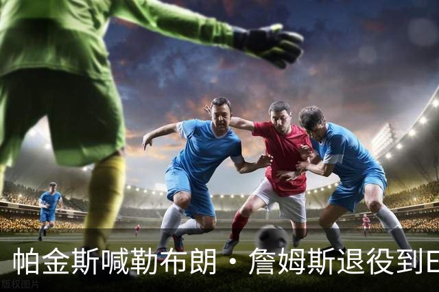 帕金斯喊勒布朗·詹姆斯退役到ESPN当评论员：薪水超过老将底薪