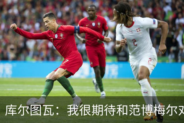 库尔图瓦：我很期待和范博梅尔对话；9月份的欧国联我想休息