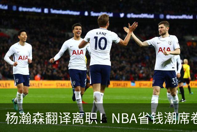 杨瀚森翻译离职！NBA省钱潮席卷，背后竟藏着这些秘密！