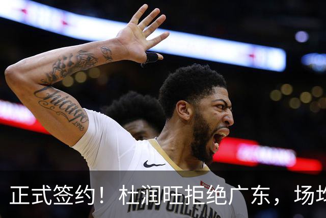 正式签约！杜润旺拒绝广东，场均仅5分，新合同确定，450万肥约