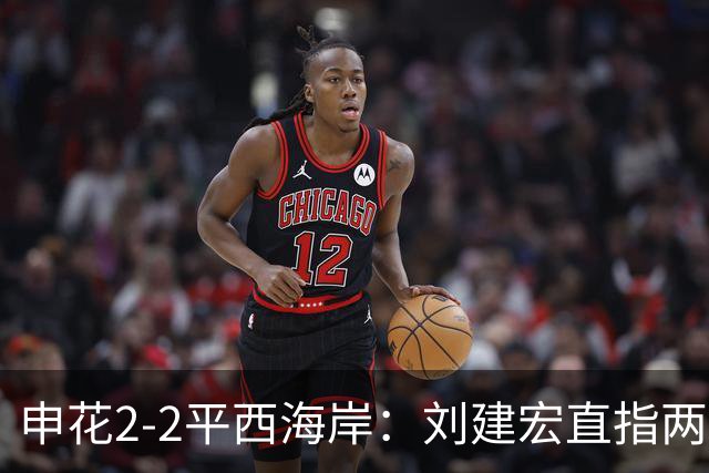 申花2-2平西海岸：刘建宏直指两大致命短板