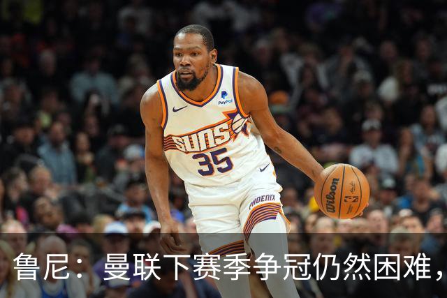 鲁尼：曼联下赛季争冠仍然困难，期待前四和杯赛的突破！