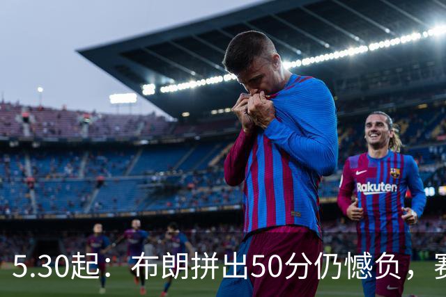 5.30起：布朗拼出50分仍憾负，赛后情绪失控的一幕令人心碎