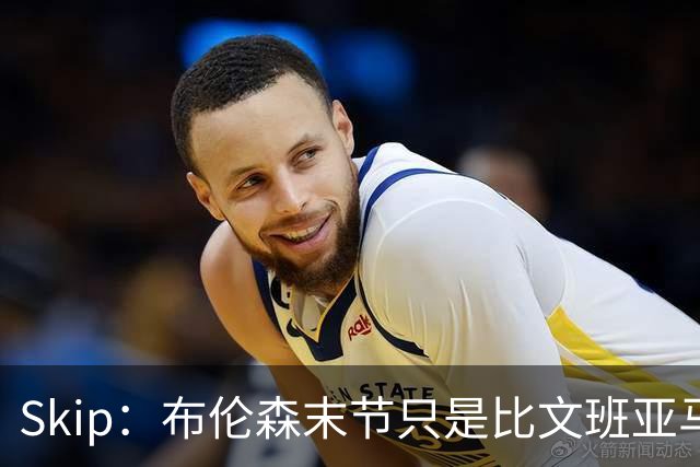 Skip：布伦森末节只是比文班亚马少犯了点错 尼克斯主场压力更大